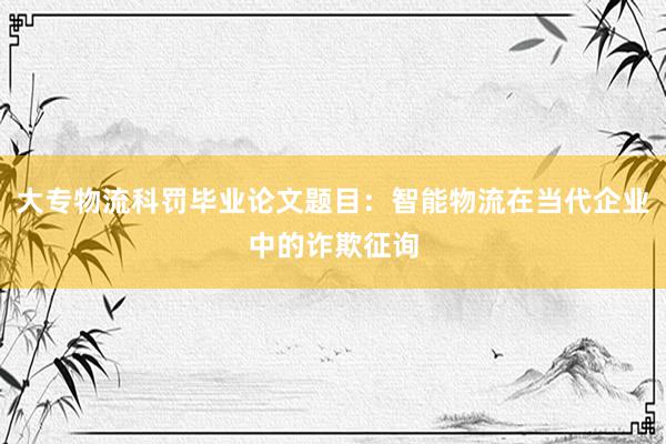 大专物流科罚毕业论文题目：智能物流在当代企业中的诈欺征询