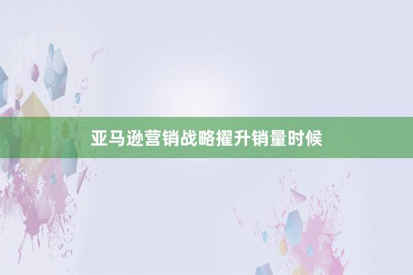 亚马逊营销战略擢升销量时候
